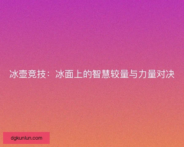 冰壶竞技:冰面上的智慧较量与力量对决 冰壶竞技:冰面上的智慧较量与力量对决