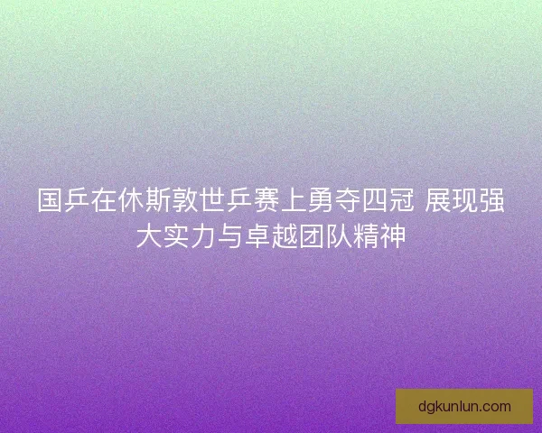 国乒在休斯敦世乒赛上勇夺四冠 展现强大实力与卓越团队精神 国乒在休斯敦世乒赛上勇夺四冠 展现强大实力与卓越团队精神