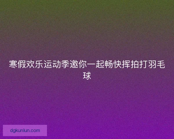 寒假欢乐运动季邀你一起畅快挥拍打羽毛球 寒假欢乐运动季邀你一起畅快挥拍打羽毛球