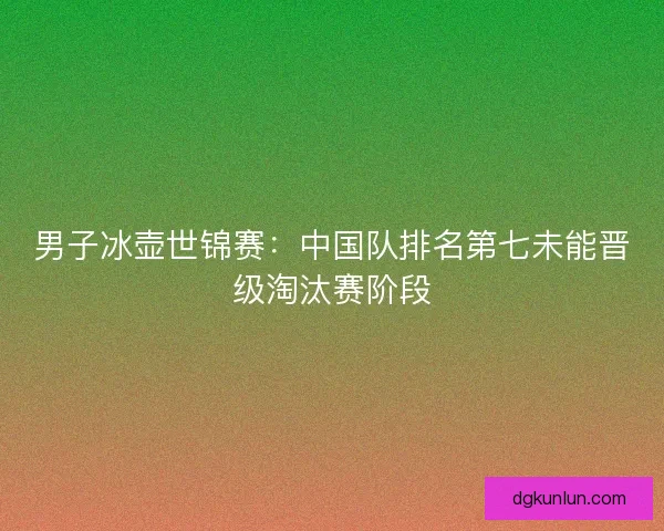 男子冰壶世锦赛：中国队排名第七未能晋级淘汰赛阶段