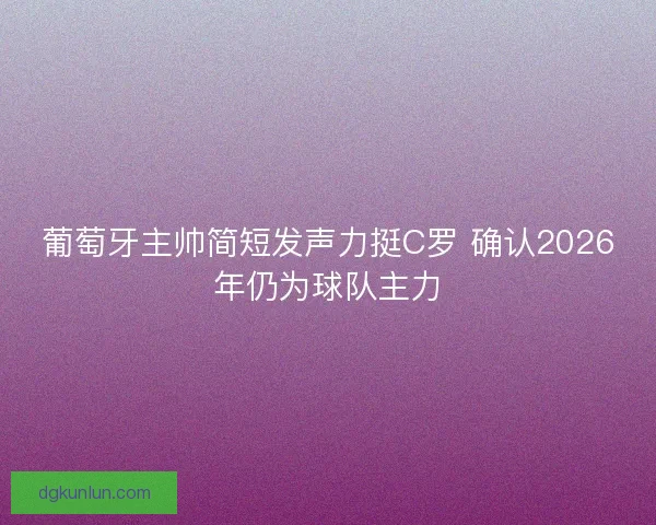 葡萄牙主帅简短发声力挺C罗 确认2026年仍为球队主力 葡萄牙主帅简短发声力挺C罗 确认2026年仍为球队主力