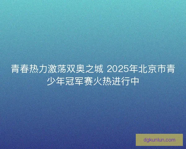 青春热力激荡双奥之城 2025年北京市青少年冠军赛火热进行中 青春热力激荡双奥之城 2025年北京市青少年冠军赛火热进行中