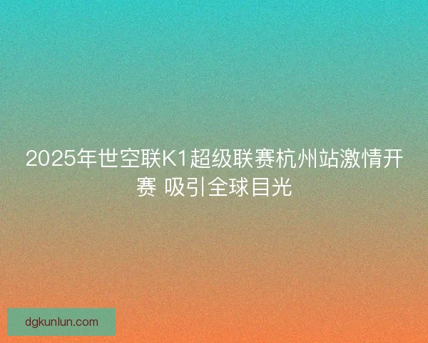 2025年世空联K1超级联赛杭州站激情开赛 吸引全球目光 2025年世空联K1超级联赛杭州站激情开赛 吸引全球目光