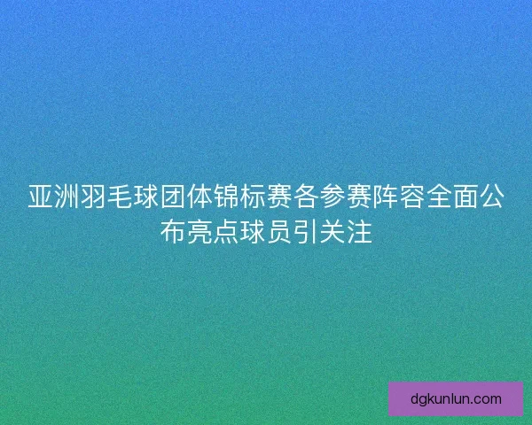 亚洲羽毛球团体锦标赛各参赛阵容全面公布亮点球员引关注
