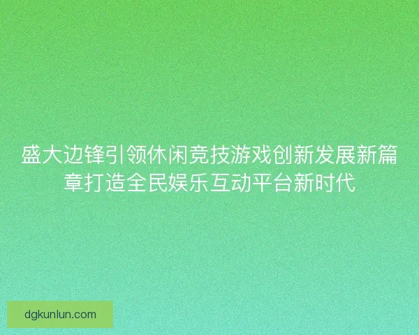 盛大边锋引领休闲竞技游戏创新发展新篇章打造全民娱乐互动平台新时代