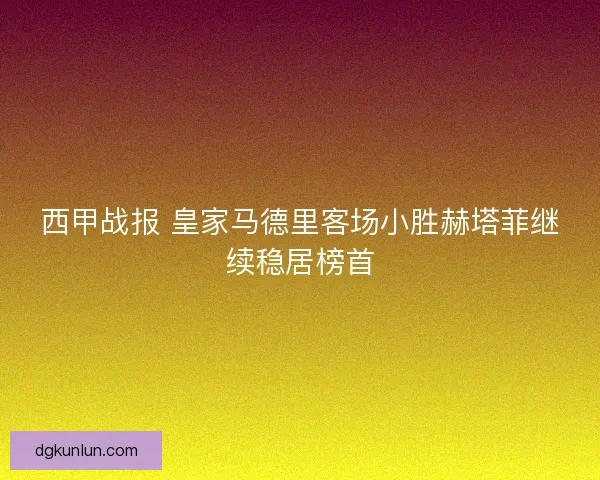 西甲战报 皇家马德里客场小胜赫塔菲继续稳居榜首 西甲战报 皇家马德里客场小胜赫塔菲继续稳居榜首