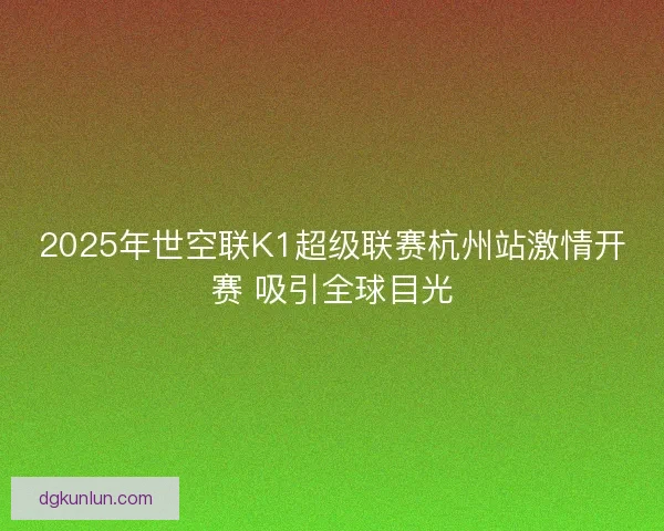2025年世空联K1超级联赛杭州站激情开赛 吸引全球目光 2025年世空联K1超级联赛杭州站激情开赛 吸引全球目光