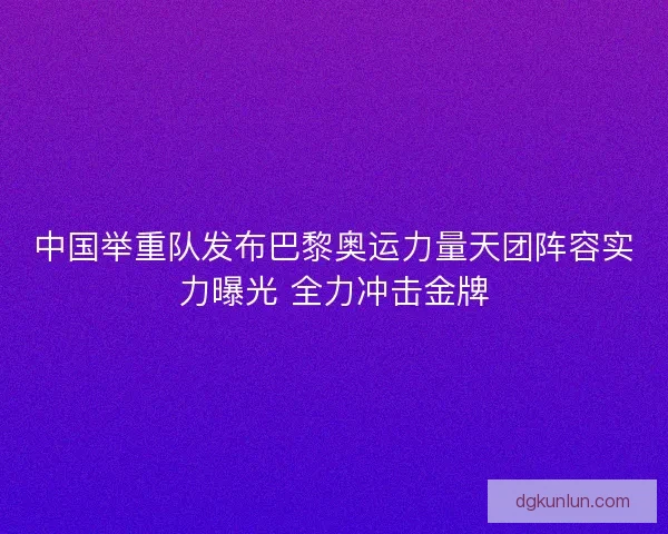 中国举重队发布巴黎奥运力量天团阵容实力曝光 全力冲击金牌