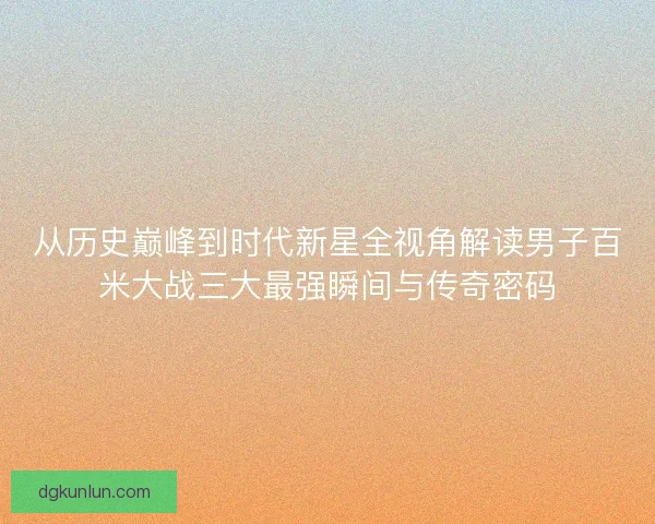 从历史巅峰到时代新星全视角解读男子百米大战三大最强瞬间与传奇密码