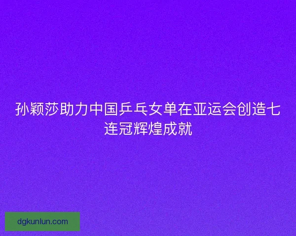 孙颖莎助力中国乒乓女单在亚运会创造七连冠辉煌成就