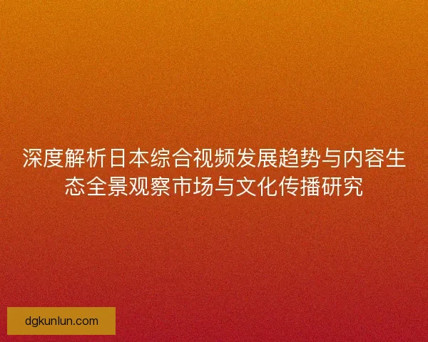 深度解析日本综合视频发展趋势与内容生态全景观察市场与文化传播研究