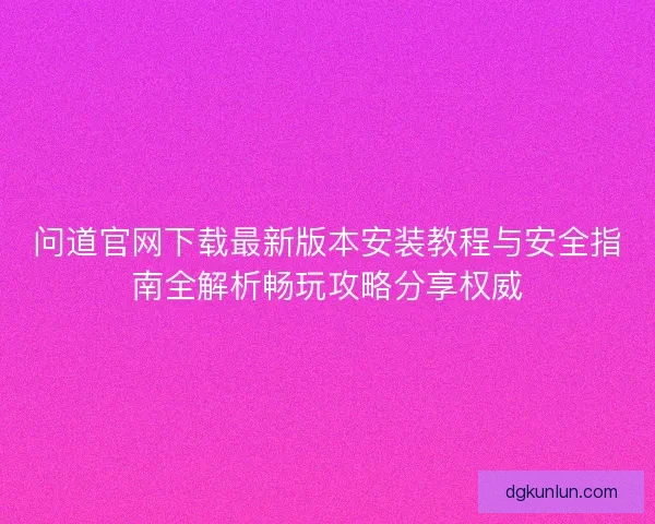 问道官网下载最新版本安装教程与安全指南全解析畅玩攻略分享权威