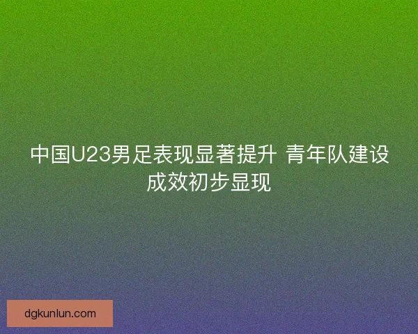 中国U23男足表现显著提升 青年队建设成效初步显现