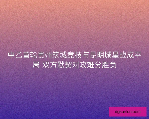 中乙首轮贵州筑城竞技与昆明城星战成平局 双方默契对攻难分胜负