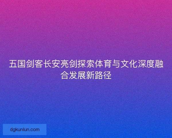 五国剑客长安亮剑探索体育与文化深度融合发展新路径
