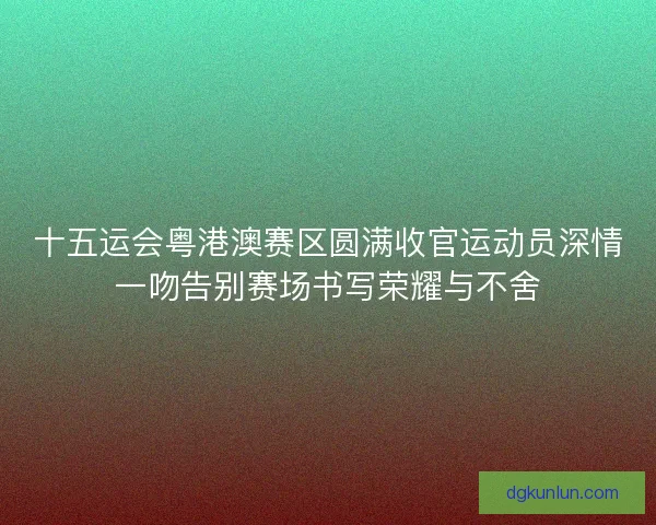 十五运会粤港澳赛区圆满收官运动员深情一吻告别赛场书写荣耀与不舍
