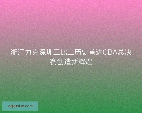 浙江力克深圳三比二历史首进CBA总决赛创造新辉煌