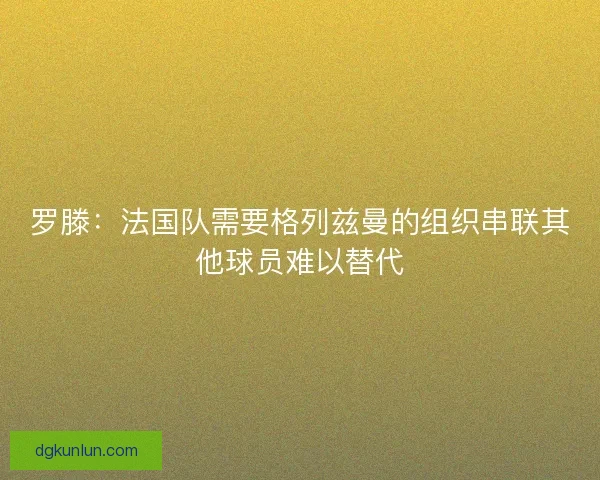 罗滕：法国队需要格列兹曼的组织串联其他球员难以替代